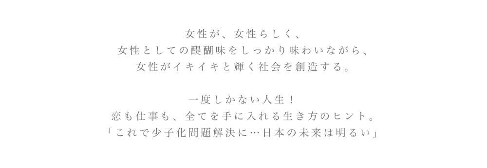 女性が、女性らしく、 女性としての醍醐味をしっかり味わいながら、女性がイキイキと輝く社会を創造する。一度しかない人生! 恋も仕事も、全てを手に入れる生き方のヒント。「これで少子化問題解決に...日本の未来は明るい」